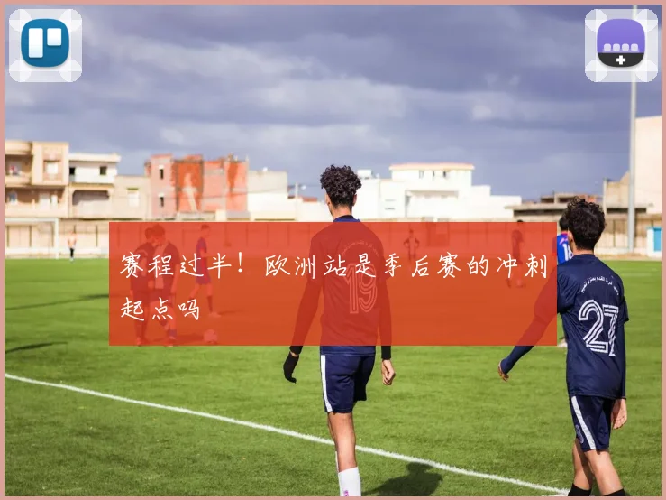 赛程过半!欧洲站是季后赛的冲刺起点吗