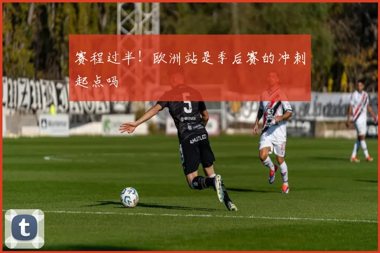 赛程过半！欧洲站是季后赛的冲刺起点吗