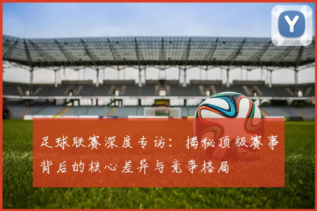 足球联赛深度专访:揭秘顶级赛事背后的核心差异与竞争格局