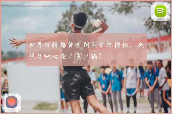 世界杯转播费中国区价格揭秘:央视与咪咕花了多少钱?